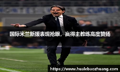国际米兰新援表现抢眼，赢得主教练高度赞扬