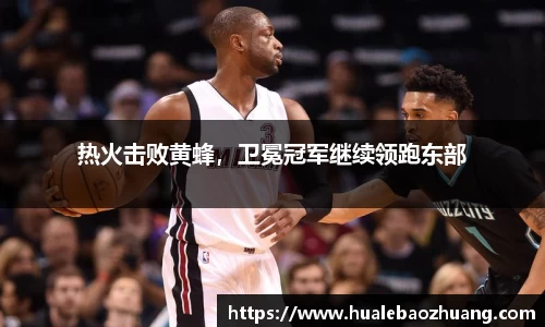 热火击败黄蜂，卫冕冠军继续领跑东部