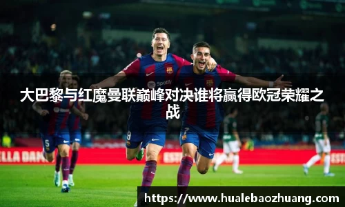 大巴黎与红魔曼联巅峰对决谁将赢得欧冠荣耀之战