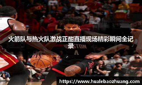 火箭队与热火队激战正酣直播现场精彩瞬间全记录